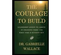 The Courage to Build: Leadership Lessons to Thrive in Changing Times and When Time is Running Out