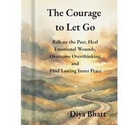 The Courage to Let Go: Release the Past, Heal Emotional Wounds, Overcome Overthinking, and Find Lasting Inner Peace