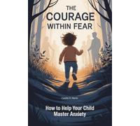 The Courage Within Fear: How to Help Your Child Master Anxiety: Parenting Strategies to Help Your Child Overcome Fear, Build Confidence, and Face Life Bravely