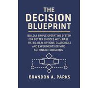 The Decision Blueprint: Build a Simple Operating System for Better Choices with Base Rates, Real Options, Guardrails and Experiments Driving Actionable Outcomes