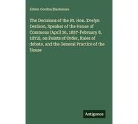 The Decisions of the Rt. Hon. Evelyn Denison, Speaker of the House of Commons (April 30, 1857-February 8, 1872), on Points of Order, Rules of debate, and the General Practice of the House
