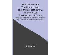 The Descent Of The Branch Into The Waters Of Sorrow, To Bring Up The Election Of Grace; Being The Substance Of A Sermon, Preached By J. Church, Of The Surrey Tabernacle