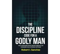 The Discipline Code for a Godly Man: How to Build Self-Control, Mental Toughness, and Unshakable Focus to Achieve Your Goals