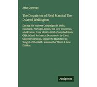 The Dispatches of Field Marshal The Duke of Wellington: During His Various Campaigns in India, Denmark, Portugal, Spain, the Low Countries, and ... of the Bath. Volume the Third. A New Edition.