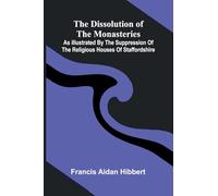 The Dissolution Of The Monasteries: As Illustrated By The Suppression Of The Religious Houses Of Staffordshire