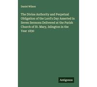 The Divine Authority and Perpetual Obligation of the Lord's Day Asserted in Seven Sermons Delivered at the Parish Church of St. Mary, Islington in the Year 1830