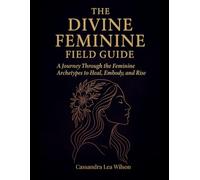 The Divine Feminine Field Guide: A Journey Through the Feminine Archetypes to Heal, Embody, and Rise