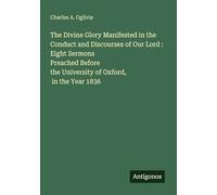 The Divine Glory Manifested in the Conduct and Discourses of Our Lord : Eight Sermons Preached Before the University of Oxford, in the Year 1836