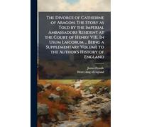 The Divorce of Catherine of Aragon. The Story as Told by the Imperial Ambassadors Resident at the Court of Henry VIII. In Usum Laicorum ... Being a ... Volume to the Author's History of England