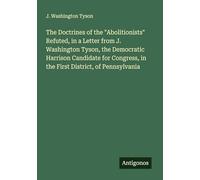 The Doctrines of the "Abolitionists" Refuted, in a Letter from J. Washington Tyson, the Democratic Harrison Candidate for Congress, in the First District, of Pennsylvania