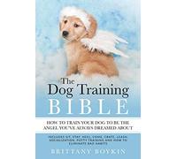 The Dog Training Bible - How to Train Your Dog to be the Angel You’ve Always Dreamed About: Includes Sit, Stay, Heel, Come, Crate, Leash, Socialization, Potty Training and How to Eliminate Bad Habits