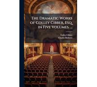 The Dramatic Works of Colley Cibber, Esq. in Five Volumes. ...