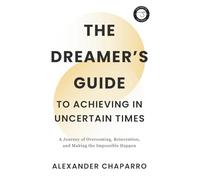 The Dreamer's Guide to Achieving in Uncertain Times: A Journey of Overcoming, Reinvention, and Making the Impossible Happen