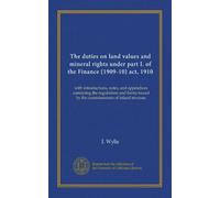 The duties on land values and mineral rights under part I. of the Finance (1909-10) act, 1910: with introductions, notes, and appendices containing ... issued by the commissioners of inland revenue