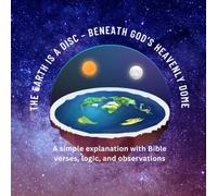 The Earth is a disc - beneath God’s heavenly dome: A simple explanation with Bible verses, logic, and observations