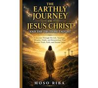 The Earthly Journey of Jesus Christ and the Truth He Taught: A Journey of Love, Sacrifice, and Eternal Truth