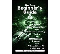 The Easy Beginner's Guide to AI: Master AI Fundamentals and Machine Learning Basics to Understand, Apply, and Benefit from AI in Work and Life