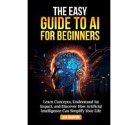 The Easy Guide to AI for Beginners: Learn Concepts, Understand Its Impact, & Discover How Artificial Intelligence Can Simplify Your Life
