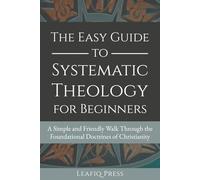 The Easy Guide to Systematic Theology for Beginners: A Simple and Friendly Walk Through the Foundational Doctrines of Christianity