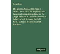 The Ecclesiastical Architecture of Ireland, Anterior to the Anglo-Norman Invasion; Comprising an Essay on the Origin and Uses of the Round Towers of ... Medal and Prize of the Royal Irish Academy