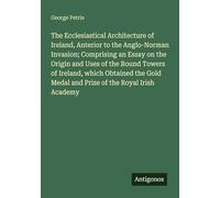 The Ecclesiastical Architecture of Ireland, Anterior to the Anglo-Norman Invasion; Comprising an Essay on the Origin and Uses of the Round Towers of ... Medal and Prize of the Royal Irish Academy
