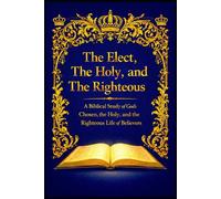 The Elect, The Holy, and The Righteous: A Biblical Study of God’s Chosen, the Holy, and the Righteous Life of Believers