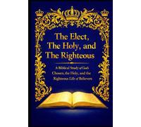 The Elect, The Holy, and The Righteous: A Biblical Study of God’s Chosen, the Holy, and the Righteous Life of Believers