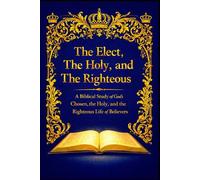 The Elect, The Holy, and The Righteous: A Biblical Study of God’s Chosen, the Holy, and the Righteous Life of Believers