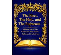 The Elect, The Holy, and The Righteous: A Biblical Study of God’s Chosen, the Holy, and the Righteous Life of Believers