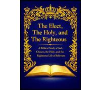 The Elect, The Holy, and the Righteous: A Biblical Study of God’s Chosen, the Holy, and the Righteous Life of Believers