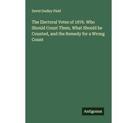 The Electoral Votes of 1876. Who Should Count Them, What Should be Counted, and the Remedy for a Wrong Count