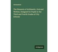 The Elements of Arithmetic, Oral and Written. Designed for Pupils in the Third and Fourth Grades of City Schools