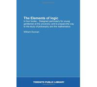 The Elements of logic: In four books... Designed particularly for young gentlemen at the university; and to prepare the way to the study of philosophy and the mathematics