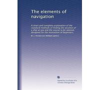 The elements of navigation: A short and complete explanation of the standard methods of finding the position of a ship at sea and the course to be steered, designed for the instruction of beginners,