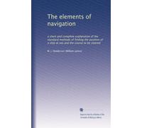The elements of navigation: a short and complete explanation of the standard methods of finding the position of a ship at sea and the course to be steered