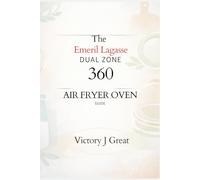 The Emeril Lagasse Dual Zone 360 Air Fryer Oven Guide: The Ultimate Guide to Versatile Cooking, Time- Saving Recipes, and Perfect Results Every Time
