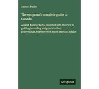 The emigrant's complete guide to Canada: A hand-book of facts, collected with the view of guiding intending emigrants in their proceedings, together with much practical advice