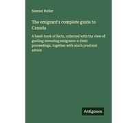 The emigrant's complete guide to Canada: A hand-book of facts, collected with the view of guiding intending emigrants in their proceedings, together with much practical advice