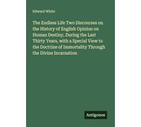 The Endless Life Two Discourses on the History of English Opinion on Human Destiny, During the Last Thirty Years, with a Special View to the Doctrine of Immortality Through the Divine Incarnation