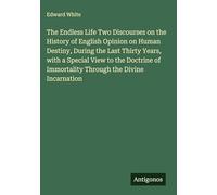The Endless Life Two Discourses on the History of English Opinion on Human Destiny, During the Last Thirty Years, with a Special View to the Doctrine of Immortality Through the Divine Incarnation