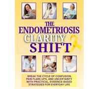 The Endometriosis Clarity Shift: Break the Cycle of Confusion, Pain Flare-Ups, and Uncertainty with Practical, Evidence-Based Strategies for Everyday Life