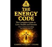 The Energy Code: The Complete Guide To Love, Health And Success How To Attract Everything You Want In Your Life