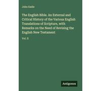 The English Bible. An External and Critical History of the Various English Translations of Scripture, with Remarks on the Need of Revising the English New Testament: Vol. II