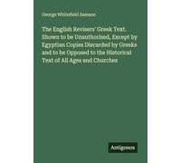 The English Revisers' Greek Text. Shown to be Unauthorized, Except by Egyptian Copies Discarded by Greeks and to be Opposed to the Historical Text of All Ages and Churches