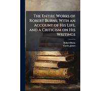 The Entire Works of Robert Burns; With an Account of His Life, and a Criticism on His Writings