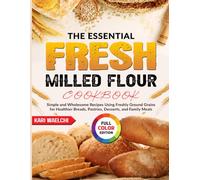 The Essential Fresh Milled Flour Cookbook: Simple and Wholesome Recipes Using Freshly Ground Grains for Healthier Breads, Pastries, Desserts, and Family Meals