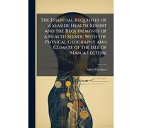 The Essential Requisites of a Seaside Health Resort and the Requirements of a Health Seeker; With the Physical Geography and Climate of the Isle of Man. a Lecture