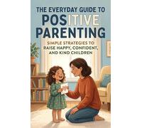 The Everyday Guide to Positive Parenting: Simple Strategies to Raise Happy, Confident, and Kind Children