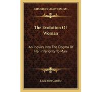 The Evolution Of Woman: An Inquiry Into The Dogma Of Her Inferiority To Man