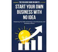 The Exclusive Guide on How to Start Your Own Business with No Idea: Mastering The Skills of Starting a Small Business and Building a Brand